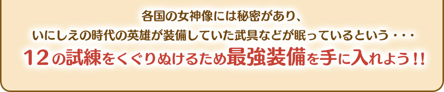 各国の女神像には秘密があり、いにしえの時代の英雄が装備していた武具などが眠っているという・・・１２の試練をくぐりぬけるため最強装備を手に入れよう！！
