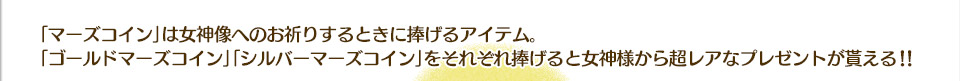 「マーズコイン」は女神像へのお祈りするときに捧げるアイテム。「ゴールドマーズコイン」「シルバーマーズコイン」をそれぞれ捧げると女神様から超レアなプレゼントが貰える！！