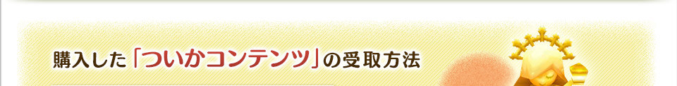 購入した「ついかコンテンツ」の受取方法