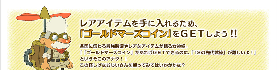 レアアイテムを手に入れるため、ゴールドマーズコインをGETしよう！！各国に伝わる最強装備やレアなアイテムが眠る女神像。『「ゴールドマーズコイン」があればＧＥＴできるのに、「１２の先代試練」が難しいよ！』というそこのアナタ！！この怪しげなおじいさんを頼ってみてはいかがかな？