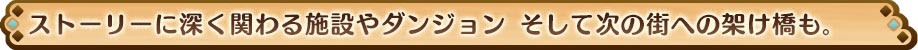 ストーリーに深く関わる施設やダンジョン そして次の街への架け橋も。