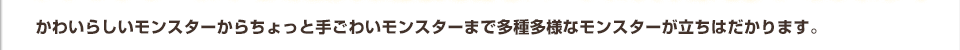 かわいらしいモンスターからちょっと手ごわいモンスターまで多種多様なモンスターが立ちはだかります。