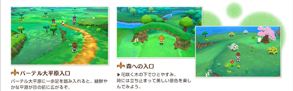パーテル大平原入口 パーテル大平原に一歩足を踏み入れると、緑鮮やかな平原が目の前に広がるぞ。／森への入口 　花咲く木の下でひとやすみ。時には立ち止まって美しい景色を楽しんでみよう。