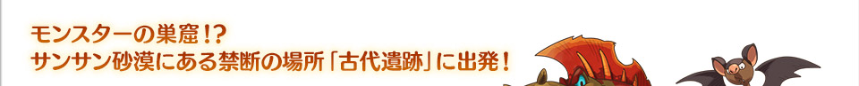 モンスターの巣窟！？サンサン砂漠にある禁断の場所「古代遺跡」に出発！