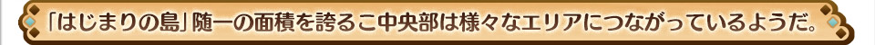 「はじまりの島」随一の面積を誇るこ中央部は様々なエリアにつながっているようだ。