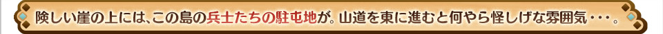 険しい崖の上には、この島の兵士たちの駐屯地が。山道を東に進むと何やら怪しげな雰囲気・・・。