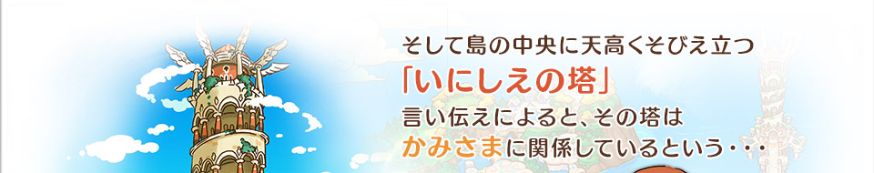 そして島の中央に天高くそびえ立つ「いにしえの塔」言い伝えによると、その塔はかみさまに関係しているという・・・