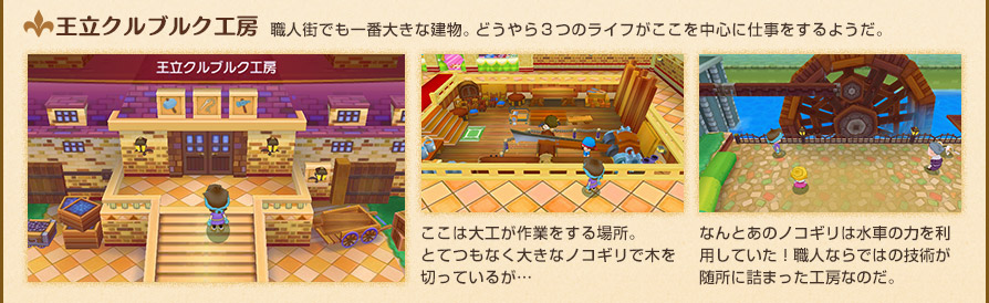王立クルブルク工房　職人街でも一番大きな建物。どうやら３つのライフがここを中心に仕事をするようだ。　ここは大工が作業をする場所。とてつもなく大きなノコギリで木を切っているが…　なんとあのノコギリは水車の力を利用していた！職人ならではの技術が随所に詰まった工房なのだ。
