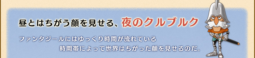 昼とはちがう顔を見せる、夜のクルブルク
ファンタジールにはゆっくり時間が流れている。時間帯によって世界はちがった顔を見せるのだ。