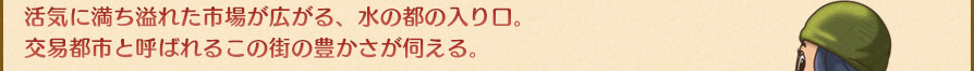 活気に満ち溢れた市場が広がる、水の都の入り口。交易都市と呼ばれるこの街の豊かさが伺える。