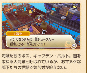 海賊たちのボス、キャプテン・バルト。闇を束ねる大海賊と呼ばれているが、おマヌケな部下たちの世話で気苦労が絶えない。